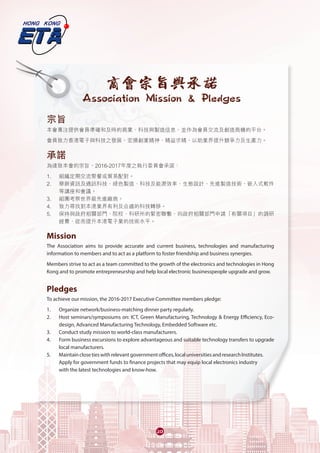20
宗旨
本會專注提供會員準確和及時的商業、科技與製造信息，並作為會員交流及創造商機的平台。
會員致力香港電子與科技之發展，宏揚創業精神、精益求精，以助業界提升競爭力及生產力。
承諾
為達致本會的宗旨，2016-2017年度之執行委員會承諾：
1. 	 組織定期交流聚餐或貿易配對。
2. 	 舉辦資訊及通訊科技、綠色製造、科技及能源效率、生態設計、先進製造技術、嵌入式軟件
等講座和會議。
3.	 組團考察世界級先進廠商。
4.	 致力尋找對本港業界有利及合適的科技轉移。
5.	 保持與政府相關部門、院校、科研所的緊密聯繫，向政府相關部門申請「有關項目」的調研
經費，從而提升本港電子業的技術水平。
Mission
The Association aims to provide accurate and current business, technologies and manufacturing
information to members and to act as a platform to foster friendship and business synergies.
Members strive to act as a team committed to the growth of the electronics and technologies in Hong
Kong and to promote entrepreneurship and help local electronic businesspeople upgrade and grow.
Pledges
To achieve our mission, the 2016-2017 Executive Committee members pledge:
1. 	 Organize network/business-matching dinner party regularly.
2. 	 Host seminars/symposiums on: ICT, Green Manufacturing, Technology & Energy Efficiency, Eco-
design, Advanced Manufacturing Technology, Embedded Software etc.
3.	 Conduct study mission to world-class manufacturers.
4.	 Form business excursions to explore advantageous and suitable technology transfers to upgrade
local manufacturers.
5.	 Maintainclosetieswithrelevantgovernmentoffices,localuniversitiesandresearchInstitutes.
Apply for government funds to finance projects that may equip local electronics industry
with the latest technologies and know-how.
商會宗旨與承諾
Association Mission & Pledges
 