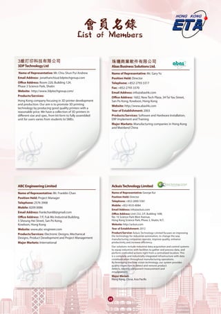 會員名錄
List of Members
25
3維打印科技有限公司 	
3DPTechnologyLtd
Name of Representative: Mr. Chiu Shun Pui Andrew
Email Address:  jonathanchiu@3dptechgroup.com  
Office Address: Room 220, Building 12#,
Phase 3 Science Park, Shatin
Website:  http://www.3dptechgroup.com/
Products/Services: 
Hong Kong company focusing in 3D printer development
and production. Our aim is to promote 3D printing
technology by producing good quality printers with a
reasonable price. We have a collection of 3D printers in
different size and spec, from kit form to fully assembled
unit for users varies from students to SMEs.
	
ABCEngineeringLimited
Name of Representative: Mr. Franklin Chan
Position Held: Project Manager
Telephone: 2576 3908
Mobile: 8209 0086
Email Address: frankchan88@gmail.com
Office Address: 7/F, Fuk Wo Industrial Building,
5 Sheung Hei Street, San Po Kong,
Kowloon, Hong Kong
Website: www.abc-engineer.com
Products/Services: Electronic Designs, Mechanical
Designs, Product Development and Project Management
Major Markets: International
珠璣商業軟件有限公司	
AbasBusinessSolutionsLtd.
Name of Representative: Mr. Gary Yu
Position Held: Director
Telephone: +852-2793 3317
Fax: +852-2793 3370
Email Address: info@abashk.com
Office Address: 1602, New Tech Plaza, 34 Tai Yau Street,
San Po Kong, Kowloon, Hong Kong
Website: http://www.abashk.com
Year of Establishment: 2003
Products/Services: Software and Hardware Installation,
ERP Implement and Training
Major Markets: Manufacturing companies in Hong Kong
and Mainland China
	
AckuisTechnologyLimited	
Name of Representative: George Kui
Position Hold: Director
Telephone: +852-2890-5581
Mobile: +852-9535-8084
Email Address: info@ackuis.com
Office Address: Unit 232, 2/F, Building 16W,
No. 16 Science Park West Avenue,
Hong Kong Science Park, Phase 3, Shatin, N.T.
Website: http://ackuis.com
Year of Establishment: 2012
Product/Service: Ackuis Technology Limited focuses on improving
the technology for industrial automation, to change the way
manufacturing companies operate, improve quality, enhance
productivity and increase efficiency.
Our solutions include industrial data acquisition and control systems
to equip industries with facilities to gather and process data, and
perform controlled actions right from a centralized location. This
is a complete and industrially integrated infrastructure with data
communication throughout manufacturing operations.
By leveraging machine vision technology, our system provides
quality inspection to detect and remove product
defects, identify component measurement and
misplacement.
Major Market:
Hong Kong, China, Asia Pacific
 