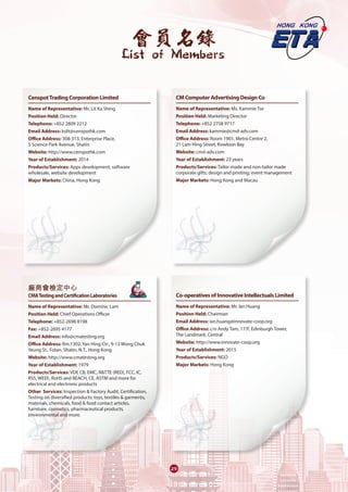 會員名錄
List of Members
29
CenspotTradingCorporationLimited
Name of Representative: Mr. Lit Ka Shing
Position Held: Director
Telephone: +852 2809 2212 
Email Address: kslit@censpothk.com 
Office Address: 308-313, Enterprise Place,
5 Science Park Avenue, Shatin
Website: http://www.censpothk.com
Year of Establishment: 2014
Products/Services: Apps development, software
wholesale, website development 
Major Markets: China, Hong Kong
廠商會檢定中心	
CMATestingandCertificationLaboratories	
Name of Representative: Mr. Dominic Lam
Position Held: Chief Operations Officer
Telephone: +852-2698 8198
Fax: +852-2695 4177
Email Address: info@cmatesting.org
Office Address: Rm.1302, Yan Hing Ctr., 9-13 Wong Chuk
Yeung St., Fotan, Shatin, N.T., Hong Kong
Website: http://www.cmatesting.org
Year of Establishment: 1979
Products/Services: VDE CB, EMC, R&TTE (RED), FCC, IC,
RSS, WEEE, RoHS and REACH, CE, ASTM and more for
electrical and electronic products
Other Services: Inspection & Factory Audit, Certification,
Testing on diversified products: toys, textiles & garments,
materials, chemicals, food & food contact articles,
furniture, cosmetics, pharmaceutical products,
environmental and more.
CMComputerAdvertisingDesignCo
Name of Representative: Ms. Kammie Tse
Position Held: Marketing Director
Telephone: +852 2758 9717
Email Address: kammie@cmd-adv.com
Office Address: Room 1901, Metro Centre 2,
21 Lam Hing Street, Kowloon Bay
Website: cmd-adv.com
Year of Establishment: 23 years
Products/Services: Tailor-made and non-tailor made
corporate gifts; design and printing; event management 
Major Markets: Hong Kong and Macau
Co-operativesofInnovativeIntellectualsLimited
Name of Representative: Mr. Ian Huang
Position Held: Chairman
Email Address: ian.huang@innovate-coop.org
Office Address: c/o Andy Tam, 17/F, Edinburgh Tower,
The Landmark, Central
Website: http://www.innovate-coop.org
Year of Establishment: 2015
Products/Services: NGO
Major Markets: Hong Kong
 