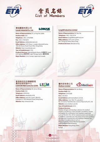 會員名錄
List of Members
3636363636
樂域實業有限公司
LomakindustrialCo.,Ltd.	
Name of Representative: Dr. Lo Ying Hoi, Eddie
Position Held: CEO
Telephone: +852- 2756 8680
Fax: +852- 2750 6670
Email Address: eddielo@lomak.com
Office Address: 14/F, Phase 1, Leader industrial Centre,
188-202 Texaco Road, Tsuen Wan, Hong Kong
Website: http://www.lomak.com
Year of Establishment: 1976
Products/Services: Optical Beauty Device 光學應用; Smart
LED Lighting 智能照明; Light Therapy System 醫學美療;
Major Markets: U.S.A., Europe, Japan and Canada
香港物流及供應鏈管理
應用技術研發中心
LSCM(HKR&DCentreforLSCM)	
Name of Representative: Mr. Simon Wong
Position Held: CEO
Telephone: 2299 0524
Email Address: akwok@lscm.hk
Office Address: Unit 202, Level 2, Block B,
Cyberport 4, 100 Cyberport Road, Hong Kong
Website: http://www.lscm.hk
LonghillIndustriesLimited
Name of Representative: Mr. Ray Fok
Telephone: +852- 2343 8156
Email Address: longhill@longhill-ind.com
Office Address: 22/F Lever Centre,
69-71 King Yip Street, Kwun Tong
Products/Services: Manufacturing
醫科研有限公司
MedisenLimited	
Name of Representative: Mr. Joe Wong
Position Held: CEO
Telephone: 2144 2628
Fax: 2144 2623
Email Address: admin@medisen.com.hk
Office Address: Unit 708, 7/F, Lakeside 2,
No. 10 Science Park West Ave, Science Park, Tai Po, N.T., HK
Website: www.medisen.com.hk
Year of Establishment: 2013
Products/Services:
Medisen designs and develops solutions for medical
products and devices. It also provides consultancy service
and applies the certifications and regulatory approvals
such as FDA, IEC, FCC, CE for medical products and devices.
In addition, it provides one-stop-shop service from product
development to production and shipment. Medisen has
developed several products such as
Medical Gateway, Patient Monitoring System
and handheld medical devices.
Major Markets: Hong Kong, China,
Europe
 