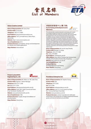 會員名錄
List of Members
39
OnionCreativeLimited	
Name of Representative: Mr. Gary Chan
Position Held: Co-founder
Telephone: +852-3117 6893
Email Address: garychan@onioncreative.com
Office Address: 16/F, Cornwall House, Taikoo Place,
Quarry Bay
Website: http:// www.onioncreative.com
Year of Establishment: 2014
Products/Services: Consultation, design and development
for website and mobile applications
Major Markets: International 
ProtectLocksmith&
EngineeringCo.,Ltd.	
Name of Representative: Mr. Alehx Lai / Ms. Sade Chau
Position Held: Engineer / Admin Manager
Telephone: (852) 2511-2780
Fax: (852) 2511-2793
Email Address: sales@protectlocksmith.com.hk
Office Address: Suite 2401, Eight Commercial Tower,
8 Sun Yip Street, Chai Wan, HK
Website: www.protectlocksmith.com.hk
Year of Establishment: 1994
Products/Services: Supply, Design & Installation of
Security System
Major Markets: Hong Kong
卓越培訓發展中心(電子業)
Pro-ActTrainingandDevelopmentCentre
(Electronics)	
The centre provides vocational education and training with module
accumulation program for youths from secondary three to six to
equip students with both vocational and generic skills and knowledge
for employments in the areas of electronics, telecommunications,
surveillance, security, computer, entertainment and digital systems.
Graduates from diploma in vocation education may choose to further
studies or start careers as technicians; engineering assistants; customer
servicing, marketing and procurement technical supports in technologies
and electronics related high-value added industrial economy.The centre
also supports training needs in various sectors like Institutes ofVocational
Education, government departments, undergraduate trainings of
university, corporations and industrial practitioners through short or tailor
made courses.
Name of Representative: Mr Lee Kin Sang Timothy
Position Held: Manager-in-charge
Telephone: +852-2751 5860
Fax: +852- 2756 8804
Email Address: timkslee@vtc.edu.hk
Office Address: Room 608, 6/F Kowloon BayTraining Centre
Complex, 46TaiYip Street, Kowloon Bay, Hong Kong
Website: http://www.ectc.vtc.edu.hk
Year of Establishment: 1984
Products/Services:
Vocational Education and Training
Major Markets: Hong Kong
ProvidenceEnterpriseLtd.	
Name of Representative: Mr. Stephen Yeung
Position Held: CEO
Telephone: 2415 2293
Fax: 2415 2286
Email Address: info@providence.com.hk
Office Address: Unit 13-15, 6/F Grand City Plaza,
No. 1 Sai Lau Kok Road, Tsuen Wan
Website: www.providence.com.hk
Products/Services: contract manufacturer dedicated
exclusively to the production of highly engineered finished
goods and electro-mechanical assemblies
 