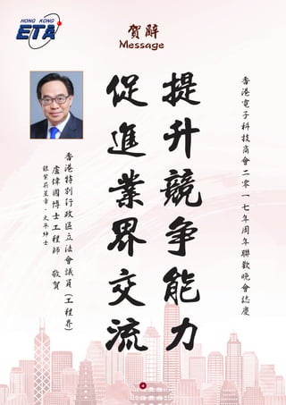 賀辭
Message
提
升
競
爭
能
力
促
進
業
界
交
流
盧
偉
國
博
士
工
程
師
敬
賀
銀
紫
荊
星
章
、
太
平
紳
士
香
港
特
別
行
政
區
立
法
會
議
員
工
程
界
(
(
香
港
電
子
科
技
商
會
二
零
一
七
年
周
年
聯
歡
晚
會
誌
慶
4
 