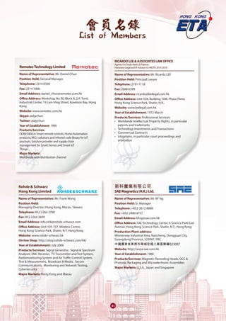 會員名錄
List of Members
41
RemotecTechnologyLimited	
Name of Representative: Mr. Daniel Chun
Position Held: General Manager
Telephone: 2314 0330
Fax: 2314 1006
Email Address: daniel_chun@remotec.com.hk
Office Address: Workshop No. B2 Block B, 2/F, Tonic
Industrial Center, 19 Lam Hing Street, Kowloon Bay, Hong
Kong
Website: www.remotec.com.hk
Skype: @djychun
Twitter: @djychun
Year of Establishment: 1990
Products/Services:
ODM/OEM in Smart remote controls, Home Automation
products, MCU solutions and Infrared code library for IoT
products, Solution provider and supply chain
management for Smart homes and Smart IoT
Things.
Major Markets:
Worldwide with distribution channel
Rohde & Schwarz
Hong Kong Limited	
Name of Representative: Mr. Frank Wong
Position Held:
Managing Director (Hong Kong, Macau, Taiwan)
Telephone: 852 2264 3788
Fax: 852 2264 3699
Email Address: info.rshk@rohde-schwarz.com
Office Address: Unit 105-107, Wireless Centre,
Hong Kong Science Park, Shatin, N.T. Hong Kong
Website: www.rohde-schwarz.hk
On line Shop: http://shop.rohde-schwarz.com/hk/
Year of Establishment: July 2006
Products/Services: Signal Generator, Signal & Spectrum
Analyzer, EMC Receiver, TV Transmitter and Test System,
Radiomonitoring System and Air Traffic Control System,
Test & Measurement, Broadcast & Media, Secure
Communications, Monitoring and Network Testing,
Cybersecurity
Major Markets: Hong Kong and Macau
RICARDOLEE&ASSOCIATESLAWOFFICE
Agents ForTrade Marks & Patents
Honorary Legal and IP Advisor to HKETA 2016-2018	
Name of Representative: Mr. Ricardo LEE
Position Held: Principal Lawyer
Telephone: 2191 1118
Fax: 2668 6399
Email Address: ricardo@leelegal.com.hk
Office Address: Unit 328, Building 16W, Phase Three,
Hong Kong Science Park, Shatin, H.K..
Website: www.leelegal.com.hk
Year of Establishment: 1972 March
Products/Services: Professional Services:
• 	 Worldwide Intellectual Property Rights, in particular
patents and trademarks
• 	Technology Investments and Transactions
• 	Commercial Contracts
• 	Litigations, in particular court proceedings and
arbitration
新科實業有限公司
SAEMagnetics(H.K.)Ltd.	
Name of Representative: Mr. KF Ng
Position Held: Sr. Manager
Telephone: +852-2612 8888
Fax: +852-2480 4757
Email Address: kfng@sae.com.hk
Office Address: SAE Technology Center, 6 Science Park East
Avenue, Hong Kong Science Park, Shatin, N.T., Hong Kong
Production Plant address:
Winnerway Industrial Area, Nancheng, Dongguan City,
Guangdong Province, 523087, PRC
中國廣東省東莞市南城宏遠工業區郵編523087
Website: http://www.sae.com.hk
Year of Establishment: 1980
Products/Services: Magnetic Recording Heads, OCC &
Photonic Packaging and Microelectronic Assemblies
Major Markets: U.S.A., Japan and Singapore
 