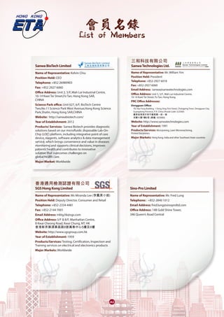 會員名錄
List of Members
4242
SanwaBioTechLimited	
Name of Representative: Kelvin Chiu
Position Hold: CEO
Telephone: +852 26989903
Fax: +852 2927 6060
Office Address: Unit 2, 5/F.,Wah Lai Industrial Centre,
10-14 Kwei Tei Street,Fo Tan, Hong Kong SAR,
CHINA
Science Park office: Unit 627, 6/F, BioTech Centre
Two,No.11 Science Park West Avenue,Hong Kong Science
Park,Shatin, Hong Kong SAR,CHINA
Website: http://sanwabiotech.com/
Year of Establishment: 2012
Products/ Services: Sanwa Biotech provides diagnostic
solutions based on our microfluidic disposable Lab-On-
Chip (LOC) platform, including integrative point of care
device, reagents, software analytics & data management
service, which brings convenience and value in diseases
monitoring and supports clinical decisions, improves
patients‘health and contributes to innovative
solution that overcomes challenges on
global health care.
Major Market: Worldwide
香港通用檢測認證有限公司	
SGSHongKongLimited	
Name of Representative: Ms Miranda Lee (李鳳美小姐)
Position Held: Deputy Director, Consumer and Retail
Telephone: +852-2334 4481
Fax: +852-2144 7001
Email Address: mktg.hk@sgs.com
Office Address: 5/F & 8/F, Manhattan Centre,
8 Kwai Cheong Road, Kwai Chung, NT, HK
香港新界葵涌葵昌路8號萬泰中心5樓及8樓
Website: http://www.sgsgroup.com.hk
Year of Establishment: 1959
Products/Services: Testing, Certification, Inspection and
Training services on electrical and electronics products
Major Markets: Worldwide
三和科技有限公司
SanwaTechnologiesLtd.	
Name of Representative: Mr. William Yim
Position Held: President
Telephone: +852-2927 6018
Fax: +852-2927 6060
Email Address: sanwa@sanwatechnologies.com
Office Address: Unit 5, 5/F., Wah Lai Industrial Centre,
10-14 Kwei Tei Street, Fo Tan, Hong Kong.
PRC Office Addresses:
Dongguan Office:
7B, Hao Feng Building, 1 Dong Xing First Street, Changping Town, Dongguan City,
Guangdong Province, P. R. China (Postal Code: 523560)
廣東省東莞市常平鎮東興一街一號
浩豐大廈7樓B室 (郵編: 523560)
Website: http://www.sanwatechnologies.com
Year of Establishment: 1991
Products/Services: Microjoining, Laser Micromachining,
Printed Electronics
Major Markets: Hong Kong, India and other Southeast Asian countries
Sino-ProLimited	
Name of Representative: Mr. Fred Lung
Telephone: : +852-2840 1012
Email Address: fred.lung@sinoproltd.com
Office Address: 14B Gold Shine Tower,
346 Queen’s Road Central
 