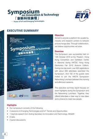 Gold SponsorsOrganisers
Symposium
on Innovation & Technology
－－Power of IoT and Emerging Technologies「創新科技論壇」
Thursday, 13th October 2016
10:00am to 4:30pm
Theatre, Hong Kong Convention &
Exhibition Centre
香港會議展覽中心 演講廳
Symposiumon Innovation & Technology
－－Power of IoT and Emerging Technologies
「創新科技論壇」
48
48
Objective
Aimed to provide a platform for academia,
industry and research centers to network
and exchange idea. Through collaboration,
we believe opportunities will arise.
Overview
The Symposium was successfully held on
13th October 2016 at the Theatre1, Hong
Kong Convention and Exhibition Centre
in Wanchai during HKTDC Hong Kong
Electronics Fair 2016 (Autumn Edition).
During one day event, over 800 registrations
with about 600 attendees examined the
Symposium. And 192 of the guests were
invited to join the HKETA Symposium
Networking Luncheon between the morning
and afternoon sessions.
This executive summary report focuses on
event highlights during the Symposium and
the Networking Luncheon. Together, they
offered attendees a clear way to new ideas
and a chance to meet new people.
Highlights
•	 Our symposium consists of the following:
•	 2 sessions in Emerging Technologies and IoT Trends and Opportunities
•	 1 keynote speech from Acting Secretary for Innovation and Technology, HKSAR
•	 8 talks
•	 2 panel discussions
EXECUTIVE SUMMARY
 
