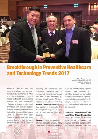 51
Wearable devices that are
currently available have certainly
increased our awareness of what
is required to improve our general
fitness and health level. Looking
forward, the next generations
of wearable fitness monitors will
provide us with a much broader
and accurate range of information
that will be more useful in helping
users to establish their base
fitness & health levels and then
improve them. In fact the new
information will be of medical
quality.
Breakthrough In Preventive Healthcare
and Technology Trends 2017
Focusing on wearables and
preventive healthcare field, a
number of technologies/factors
will need to be considered to
achieve breakthrough. Although
notanexhaustivelistandexcluding
Human Talent and Diversity as
the number 1 prerequisite, the
following technology trends need
to be considered in 2017 and
beyond:
Sensors. With the proliferation
of more accurate sensors, many
being based on MEMS technology,
such as accelerometers, optical,
motion, blood pressure and
nanofiber sensors etc. as well as
smartskinsensorseitherimplanted
or included in devices attached to
people, a continuous stream of
accurate biometric information will
be produced.
Artificial Intelligence/Data
Analytics/ Cloud Computing
using the wealth of biometric
data that will be produced, will
facilitate diagnosis and prevention
of “lifestyle” diseases. The data
Mike Mastroyiannis
Innovation Management Consultant
Well Being Digital Limited
Member of HKETA
 