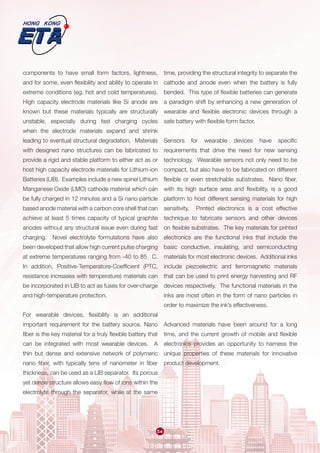 54
components to have small form factors, lightness,
and for some, even flexibility and ability to operate in
extreme conditions (eg. hot and cold temperatures).
High capacity electrode materials like Si anode are
known but these materials typically are structurally
unstable, especially during fast charging cycles
when the electrode materials expand and shrink
leading to eventual structural degradation. Materials
with designed nano structures can be fabricated to
provide a rigid and stable platform to either act as or
host high capacity electrode materials for Lithium-ion
Batteries (LIB).  Examples include a new spinel Lithium
Manganese Oxide (LMO) cathode material which can
be fully charged in 12 minutes and a Si nano particle
based anode material with a carbon core shell that can
achieve at least 5 times capacity of typical graphite
anodes without any structural issue even during fast
charging. Novel electrolyte formulations have also
been developed that allow high current pulse charging
at extreme temperatures ranging from -40 to 85 C.
In addition, Positive-Temperature-Coefficient (PTC,
resistance increases with temperature) materials can
be incorporated in LIB to act as fuses for over-charge
and high-temperature protection.
For wearable devices, flexibility is an additional
important requirement for the battery source. Nano
fiber is the key material for a truly flexible battery that
can be integrated with most wearable devices. A
thin but dense and extensive network of polymeric
nano fiber, with typically tens of nanometer in fiber
thickness, can be used as a LIB separator.  Its porous
yet dense structure allows easy flow of ions within the
electrolyte through the separator, while at the same
time, providing the structural integrity to separate the
cathode and anode even when the battery is fully
bended. This type of flexible batteries can generate
a paradigm shift by enhancing a new generation of
wearable and flexible electronic devices through a
safe battery with flexible form factor.
Sensors for wearable devices have specific
requirements that drive the need for new sensing
technology. Wearable sensors not only need to be
compact, but also have to be fabricated on different
flexible or even stretchable substrates. Nano fiber,
with its high surface area and flexibility, is a good
platform to host different sensing materials for high
sensitivity. Printed electronics is a cost effective
technique to fabricate sensors and other devices
on flexible substrates. The key materials for printed
electronics are the functional inks that include the
basic conductive, insulating, and semiconducting
materials for most electronic devices. Additional inks
include piezoelectric and ferromagnetic materials
that can be used to print energy harvesting and RF
devices respectively. The functional materials in the
inks are most often in the form of nano particles in
order to maximize the ink’s effectiveness.
Advanced materials have been around for a long
time, and the current growth of mobile and flexible
electronics provides an opportunity to harness the
unique properties of these materials for innovative
product development.
 