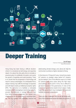55
Hong Kong has been facing a difficult situation
where it is conceived as technology and expertise
desert. It is about the nitty gritty time to consider a
practical policy to proliferate innovation and excite
the growth of expertise and build branding. There
is no doubt that the progression of technology will
result in various advantages. It is anticipated that a
deeper training may fulfill the shortage of expertise
and will help to build up intellectual property rights
(IPR). The outcome is to facilitate a noticeable
increase in GDP (leveraging on technology growth),
provide improvements in energy efficiency and
thus bring forward a pragmatic eco system and
infrastructure for the betterment of expertise build-
up. The Eco system can potentially improve the
deteriorating climate change, and, above all, help the
community to achieve a higher standard of living.
In the Internet of Things (IoT) area, Hong Kong needs
IoT sensors at strategic areas before IoT projects
can be realized. One of the effective ways is to install
IoT sensors onto lamp posts along the high ways
and buildings. At this point in time, this is difficult to
get done because of the governance. In view of the
need, smart governance needs to be in place. I really
hope that government may investigate this issue and
facilitate necessary amendment.
There are other challenges that we are still facing with.
One of the fundamental issues that deters the growth of
Dr. KF Tsang
Chairman of Internet of Things Committee,
Smart City Consortium
Deeper Training
 