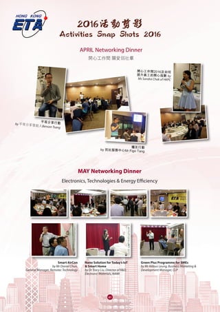 61
2016活動剪影
Activities Snap Shots 2016
MAY Networking Dinner
Electronics, Technologies & Energy Efficiency
Smart AirCon
by Mr Daniel Chun,
General Manager, Remotec Technology
Nano Solution for Today’s IoT
& Smart Home
by Dr Tracy Liu, Director of R&D,
Electronic Materials, NAMI
Green Plus Programme for SMEs
by Mr Aldous Leung, Business Marketing &
Development Manager, CLP
APRIL Networking Dinner
開心工作間 關愛弱社羣
平等分享行動by 平等分享發起人Benson Tsang
開心工作間2016及如何
提升員工的開心指數 by
Ms Sandra Chak of HKPC
糧友行動
by 民社服務中心Mr Figo Tang
 
