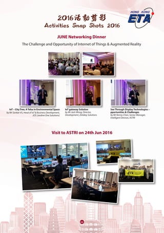 62
2016活動剪影
Activities Snap Shots 2016
JUNE Networking Dinner
The Challenge and Opportunity of Internet of Things & Augmented Reality
IoT – City Tree, A Telsa in Environmental Space
by Mr Sankar VS, Head of IoT & Business Development,
JOS (Jardine One Solutions)
IoT gateway Solution
by Mr Jack Wong, Director,
Development, Zetakey Solutions
See Through Display Technologies –
pportunities & Challenges
by Mr Kenny Chan, Senior Manager,
Intelligent Devices, ASTRI
Visit to ASTRI on 24th Jun 2016
 