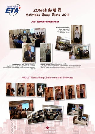 63
2016活動剪影
Activities Snap Shots 2016
AUGUST Networking Dinner cum Mini Showcase
JULY Networking Dinner
Cloud Security  and the  Certification
by  Mr. Chris Yau, Sr Manager, Products & Services
Development, China & HK ICT Services Product Manager,
SGS HK
Electric Vehicle - Power Electronics Inside
by Prof. Eric  KW Cheng, Professor, Department of Electrical Engineering;
Director, Power Electronics Research Centre, HK Polytechnic University
Re-industrialization -
How to proceed
by Dr Crystal Fok, MAE
Manager, HKSTP
 