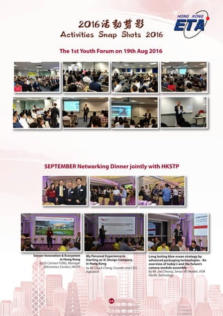64
2016活動剪影
Activities Snap Shots 2016
The 1st Youth Forum on 19th Aug 2016
SEPTEMBER Networking Dinner jointly with HKSTP
Sensor Innovation & Ecosystem
in Hong Kong
by Dr Carmen FUNG, Manager
(Electronics Cluster), HKSTP
My Personal Experience in
Starting an IC Design Company
in Hong Kong
by Mr Chuck Cheng, Founder and CEO,
Appotech
Long lasting blue ocean strategy by
advanced packaging technologies - An
overview of today’s and the future’s
camera module assembly
by Mr. Joe Cheong, Senior VP, Market, ASM
Pacific Technology
 