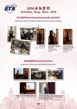 65
2016活動剪影
Activities Snap Shots 2016
OCTOBER Networking Dinner jointly with WTIA
Winning in the IoT Products Market with the Function of Apps
NOVEMBER Networking Dinner
Innovation in Bio Tech and Medical Electronics
Personalised Self-health Management
by Mrs Winnie Leung, CEO, eNano Health
IoT for Pets
by Suga International
Enkindle Your Appetite
for the IoT
by Ms Novam Ng,
Marketing Director,
IngDan
AR Smartglass will
Change Users Habits
Worldwide by Mr
Jordan Cheng, CEO,
Mad Gaze
Experience sharing on how the development of
portable medical electronic devices has been
evolving since last decade
by Ir Dr CC Cheung, Vice President, Aviton Care
 