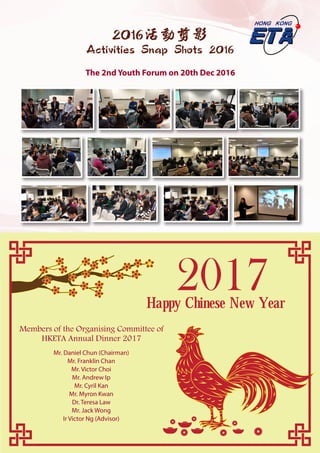 66
2016活動剪影
Activities Snap Shots 2016
The 2nd Youth Forum on 20th Dec 2016
Happy Chinese New Year
2017
Mr. Daniel Chun (Chairman)
Mr. Franklin Chan
Mr. Victor Choi
Mr. Andrew Ip
Mr. Cyril Kan
Mr. Myron Kwan
Dr. Teresa Law
Mr. Jack Wong
Ir Victor Ng (Advisor)
Members of the Organising Committee of
HKETA Annual Dinner 2017
 