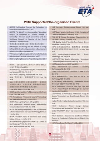 •	 HKSTPC Soft-landing Program for Technology &
Innovation Collaboration 2015-2017
•	 HKSTPC "To Identify & Commercialise Technology
Outputs of completed ITF Projects through a
Partnership Between Local Universities and the
Worldwide Network & Expertise of the Oxford
University Commercial Arm"
•	 香港生產力促進局第七屆「香港企業公民計劃」
•	 FHKI Project on "Moving into the Internet of Things
(IoT) and Wireless Era: Opportunities & Development
of Hong Kong Electronics Industry"
•	 VTCEngineeringTrainingSubsidySchemeforStudents
of Professional Part-time Programmes at VTC
•	 HKIE Hong Kong Electronics Project Competition 2017
•	 HKEIA 2016施政報告之創新及科技解說會暨CES
2016分享會 2nd Feb 2016
•	 HKEIATraining Course on Industry 4.0: Foundamentals
and Basics on 17-19th Feb 2016
•	 HKITF Joint ICT Spring Dinner on 18th Feb 2016
•	 HKSP "香港工業化 - 轉變與機遇"研討會 22nd Feb
2016
•	 HKPC 台灣先進微電子 台灣先進微電子 、醫療傳感
器與精微金屬加工技術考察團 醫療傳感器與精微
金屬加工技術考察團 醫 2-4th Mar 2016
•	 LSCM Road Show 17-20th Mar 2016
•	 HKIE Project Competition "IoT Development for Smart
Cities" 29th Mar 2016
•	 VTC "Smartphone Privacy and Security" Technology
and Application Seminar 31st Mar 2016
•	 HKTDC Asian Lighting Forum 6th Apr 2016
•	 HKEIC Seminar on "Connected World - LatestTrends in
Consumer Electronics" 13th Apr 2016
•	 HKSTP Soft-landing Programme "iDeas for Tomorrow:
Advanced Electronics and GreenTechnology Seminar"
13th Apr 2016
•	 HKTDC Invention Zone at Electronics Fair Spring
Edition 2016 on 13-16 Apr 2016
•	 HKIE Electronics Symposium "Smart City - Cliche or
Real Challenge?" 14th Apr 2016
•	 HKEIC Annual Dinner 15th Apr 2016
•	 HKIE Electronics Division Annual Dinner 19th May
2016
•	 HKITF Cyber Security Conference 2016 & Formation of
Cyber Security Alliance 30th May 2016
•	 FHKI "IoT & Wireless Symposium "Opportunities for
Electronics Industry" 31st May 2016
•	 HKIE Quality Control "Insights from Recent Severe
Recall Case 16th Aug 2016
•	 HKPC 台灣先進印刷電子、醫療傳感器、智慧型醫
療裝置與智慧製造智慧製造技術考察 24-26th Aug
2016
•	 HKSTP IndustryConnect@Science Park - Sensor
Technology 25th Aug 2026
•	 HKITF/WTIA/PISA LegCo Information Technology
Constituency Election Forum 29th Aug 2016
•	 LSCM Logistics Summit 29th Sept 2016
•	 HKEIC International IoT Seminar - Enabling
Technologies 7th Oct 2016
•	 Global SourcesElectronics Exhibitions 11-14 & 18-21st
Oct 2016
•	 HKTDC/MM/HKEIA/VTC "The Rise in VR & AR
Technology 15th Oct 2016
•	 ASTRI Industry and University Collaboration Forum
"Smart City & 5G Wireless 17th Oct 2016
•	 HKTDC Internation Outdoor & Tech Light Expo and
Forum "Technological Breakthrough in outdoor
Lighting 26th Oct 2016
•	 Cooperatives of Innovative Intellectuals "Leap to
Success" Innovation and Breakthrough Forum 12th
Nov 2016
•	 IngDan The 3rd IngDan iFuture Competition 17th Nov
2016
•	 HKSTP Conference "Smart Energy Storage:
Opportunities and Applications" 23rd Nov 2016
•	 Global VDC/HKSTP - Smart City Symposium 24th Nov
2016
•	 HKSTP Seminar - Research to Excellence: Ontario
Centres of Excellence & Politencnico di Milano 29th
Nov 2016
•	 HKTDC InnoDesignTech Expo 1-3rd Dec 2016
2016 Supported/Co-organised Events
67
 