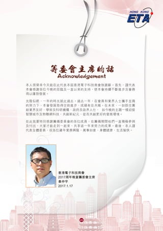 6969
本人很榮幸今天能在此代表本屆香港電子科技商會致謝辭。首先，謹代表
本會感謝各位今晚的蒞臨及一直以來的支持，使本會持續不斷進步及會務
得以蓬勃發展。
光陰似箭，一年的時光就此過去。過去一年，在會員和業界人士攜手並肩
的努力下，本會發展取得空前進步，成績有目共睹。在未來，一如既往團
結業界友好、學術及科研機構、政府及政界人仕， 如今晚的主題一樣迎接
智慧城市及物聯網科技，共創新紀元，從而共創更好的營商環境。
在此我要特別感謝籌備委員會的各位成員，在籌備期間他們一直積極參與
及付出，大家才能走到一起來，共享這一年來努力的成果。最後，本人謹
代表全體委員，祝各位雞年業務興隆，萬事如意，身體健康，生活愉快。
籌委會主席的話
Acknowledgement
香港電子科技商會
2017周年晚宴籌委會主席
秦仲宇
2017.1.17
 