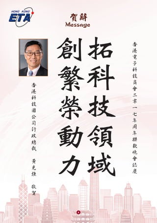 賀辭
Message
拓
科
技
領
域
創
繁
榮
動
力
香
港
電
子
科
技
商
會
二
零
一
七
年
周
年
聯
歡
晚
會
誌
慶
香
港
科
技
園
公
司
行
政
總
裁
黃
克
強
敬
賀
8
 