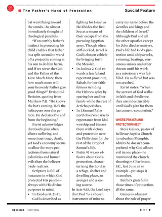 D E C I S I O N MAY 2016 2 O F 9
Special FeatureT h e F a t h e r ’ s H a n d o f P r o t e c t i o n
carry my name before the
Gentiles and kings and
the children of Israel.”
Although Paul and all
the other apostles except
for John died as martyrs,
Paul’s life had God’s pro-
tection amid shipwrecks,
a stoning, beatings, ven-
omous snakes and other
threats until his work
as a missionary was ful-
filled. He suffered but was
not crushed.
Evrist notes: “When
the servant of God walks
in faith and obedience,
they are indestructible
until God’s plan for them
has come to completion.”
WHERE PRAYER AND
PROTECTION MEET
Steve Gaines, pastor of
Bellevue Baptist Church
in suburban Memphis,
admits he doesn’t com-
prehend why God allows
evil in one place—he
mentioned the church
shooting in Charleston,
S.C., last June as an
example—yet stops it
in another.
But he’s grateful in
those times of protection,
all the same.
Gaines is adamant
about the role of prayer
fighting for Israel as
He divides the Red
Sea as a means of
their escape from the
pursuing Egyptian
army. Though often
stiff-necked, Israel is
God’s chosen vehicle
for bringing forth
the Messiah.
•	 In Joshua 2, God re-
wards a fearful and
repentant prostitute,
Rahab, for her faith-
fulness in hiding
the Hebrew spies by
sparing her and her
family while the rest of
Jericho perishes.
•	 In 1 Samuel 7, the
Lord observes Israel’s
repentance from idol
worship and blesses
them with victory
and protection over
the Philistines for the
rest of the Prophet
Samuel’s life.
•	 Psalm 91 waxes ef-
fusive about God’s
protection, charac-
terizing the Lord as
a refuge, shelter and
dwelling place, an
avenger and a sav-
ing source.
In Acts 9:15, the Lord says
that Paul “is a chosen
instrument of mine to
bat went flying toward
the stands—he almost
immediately thought of
theological parallels.
“If an earthly father’s
instinct in protecting his
child enables that father
in a split second to ward
off a projectile coming at
his son to do him harm,
and if we serve the God
and the Father of the
How Much More, then
how much more will
your heavenly Father give
good things?” Evrist told
Decision, quoting from
Matthew 7:11. “He knows
the bat’s coming. He’s the
helicopter over the pa-
rade. He declares the end
from the beginning.”
Evrist acknowledges
that God’s plan often
allows suffering, and
sometimes tragic death,
yet God’s economy seems
to allow for more pro-
tections from natural
calamities and human
evils than the believer
likely realizes.
Scripture is full of
instances in which God
protected His people—
always with His divine
purposes in mind.
•	 In Exodus 14:21-31,
God is described as
 