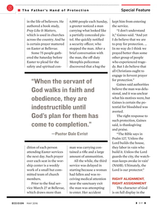 D E C I S I O N MAY 2016 3 O F 9
Special FeatureT h e F a t h e r ’ s H a n d o f P r o t e c t i o n
kept him from entering
the service.
“I don’t understand
it,” Gaines said. “And yet
I do believe that we are
to pray for protection. …
In no way do I think we
prayed better than some
other group of people
who experienced trage-
dy. But I do believe that
all Christians ought to
engage in fervent prayer
for protection.”
Gaines said authorities
believe the man was delu-
sional, and it was unclear
what his motives were, but
Gaines is certain the po-
tential for bloodshed was
averted.
The right response to
such protection, Gaines
said, is thanksgiving
and praise.
“The Bible says in
Psalm 127, ‘Unless the
Lord builds the house,
they labor in vain who
build it. Unless the Lord
guards the city, the watch-
man keeps awake in vain’
(NASB). Ultimately, the
Lord is our protector.”
RIGHT ALIGNMENT,
RIGHT ASSIGNMENT
The character of God
is on full display in the
6,000 people each Sunday,
a greeter noticed a man
carrying what looked like
a partially concealed pis-
tol. She quickly notified
a security officer, who
stopped the man. After a
brief conversation with
the man, the off-duty
Memphis policeman
discovered that a bag the
man was carrying con-
tained a rifle and a large
amount of ammunition.
All the while, the third
service was delayed in
starting because a woman
had fallen and was re-
ceiving medical attention
near the sanctuary exit
the man was attempting
to enter. Her accident
in the life of believers. He
authored a book study,
Pray Like It Matters,
which is used in churches
across the country. And he
is certain prayer mattered
on Easter at Bellevue.
Some 75 people gath-
ered the Saturday before
Easter to plead for the
safety and spiritual con-
dition of each person
attending Easter services
the next day. Such prayer
over each seat in the wor-
ship center is a weekly
work of a small but com-
mitted team of church
members.
Prior to the final ser-
vice March 27 at Bellevue,
which draws more than
“When the servant of
God walks in faith and
obedience, they are
indestructible until
God’s plan for them has
come to completion.”
—Pastor Dale Evrist
 