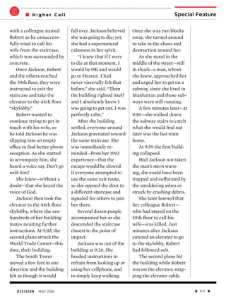 D E C I S I O N MAY 2016 6 O F 9
Special FeatureH i g h e r C a l l
Once she was two blocks
away, she turned around
to take in the chaos and
destruction around her.
As she stood in the
middle of the street—still
in shock—a man, whom
she knew, approached her
and urged her to get on a
subway, since she lived in
Manhattan and those sub-
ways were still running.
A few minutes later—at
9:50—she walked down
the subway stairs to catch
what she would find out
later was the last train
home.
At 9:59 the first build-
ing collapsed.
Had Jackson not taken
the man’s stern warn-
ing, she could have been
trapped and suffocated by
the smoldering ashes or
struck by crashing debris.
She later learned that
her colleague Robert—
who had stayed on the
59th floor to call his
wife—was killed. Just
minutes after Jackson
entered an elevator to go
to the skylobby, Robert
had followed suit.
The second plane hit
the building while Robert
was on the elevator, snap-
ping the elevator cable.
fall over. Jackson believed
she was going to die; yet,
she had a supernatural
calmness in her spirit.
“I knew that if I were
to die at that moment, I
would be OK and would
go to Heaven. I had
never viscerally felt that
before,” she said. “Then
the building righted itself
and I absolutely knew I
was going to get out. I was
perfectly calm.”
After the building
settled, everyone around
Jackson gravitated toward
the same staircase. She
was immediately re-
minded—from her 1993
experience—that the
escape would be slowed
if everyone attempted to
use the same exit route,
so she opened the door to
a different staircase and
signaled for others to join
her there.
Several dozen people
accompanied her as she
descended the staircase
closest to the point of
impact.
Jackson was out of the
building at 9:26. She
heeded instructions to
refrain from looking up or
using her cellphone, and
to simply keep walking.
with a colleague named
Robert as he unsuccess-
fully tried to call his
wife from the staircase,
which was surrounded by
concrete.
Once Jackson, Robert
and the others reached
the 59th floor, they were
instructed to exit the
staircase and take the
elevator to the 44th floor
“skylobby.”
Robert wanted to
continue trying to get in
touch with his wife, so
he told Jackson he was
slipping into an empty
office to find better phone
reception. As she started
to accompany him, she
heard a voice say, Don’t go
with him!
She knew—without a
doubt—that she heard the
voice of God.
Jackson then took the
elevator to the 44th floor
skylobby, where she saw
hundreds of her building
mates awaiting further
instructions. At 9:03, the
second plane struck the
World Trade Center—this
time, their building.
The South Tower
moved a few feet in one
direction and the building
felt as though it would
 