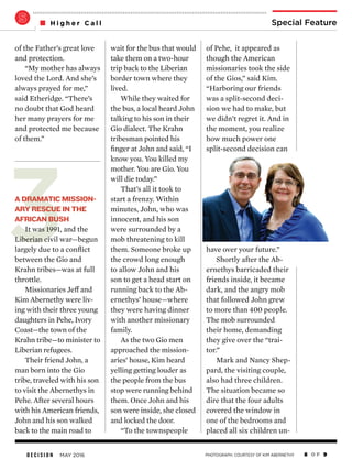 D E C I S I O N MAY 2016 8 O F 9
Special FeatureH i g h e r C a l l
3
of Pehe, it appeared as
though the American
missionaries took the side
of the Gios,” said Kim.
“Harboring our friends
was a split-second deci-
sion we had to make, but
we didn’t regret it. And in
the moment, you realize
how much power one
split-second decision can
have over your future.”
Shortly after the Ab-
ernethys barricaded their
friends inside, it became
dark, and the angry mob
that followed John grew
to more than 400 people.
The mob surrounded
their home, demanding
they give over the “trai-
tor.”
Mark and Nancy Shep-
pard, the visiting couple,
also had three children.
The situation became so
dire that the four adults
covered the window in
one of the bedrooms and
placed all six children un-
wait for the bus that would
take them on a two-hour
trip back to the Liberian
border town where they
lived.
While they waited for
the bus, a local heard John
talking to his son in their
Gio dialect. The Krahn
tribesman pointed his
finger at John and said, “I
know you. You killed my
mother. You are Gio. You
will die today.”
That’s all it took to
start a frenzy. Within
minutes, John, who was
innocent, and his son
were surrounded by a
mob threatening to kill
them. Someone broke up
the crowd long enough
to allow John and his
son to get a head start on
running back to the Ab-
ernethys’ house—where
they were having dinner
with another missionary
family.
As the two Gio men
approached the mission-
aries’ house, Kim heard
yelling getting louder as
the people from the bus
stop were running behind
them. Once John and his
son were inside, she closed
and locked the door.
“To the townspeople
of the Father’s great love
and protection.
“My mother has always
loved the Lord. And she’s
always prayed for me,”
said Etheridge. “There’s
no doubt that God heard
her many prayers for me
and protected me because
of them.”
A DRAMATIC MISSION-
ARY RESCUE IN THE
AFRICAN BUSH
It was 1991, and the
Liberian civil war—begun
largely due to a conflict
between the Gio and
Krahn tribes—was at full
throttle.
Missionaries Jeff and
Kim Abernethy were liv-
ing with their three young
daughters in Pehe, Ivory
Coast—the town of the
Krahn tribe—to minister to
Liberian refugees.
Their friend John, a
man born into the Gio
tribe, traveled with his son
to visit the Abernethys in
Pehe. After several hours
with his American friends,
John and his son walked
back to the main road to
PHOTOGRAPH: COURTESY OF KIM ABERNETHY
 