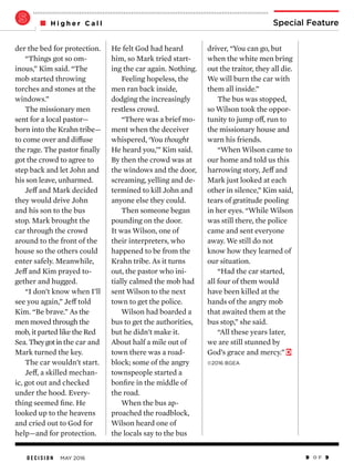 D E C I S I O N MAY 2016 9 O F 9
Special FeatureH i g h e r C a l l
driver, “You can go, but
when the white men bring
out the traitor, they all die.
We will burn the car with
them all inside.”
The bus was stopped,
so Wilson took the oppor-
tunity to jump off, run to
the missionary house and
warn his friends.
“When Wilson came to
our home and told us this
harrowing story, Jeff and
Mark just looked at each
other in silence,” Kim said,
tears of gratitude pooling
in her eyes. “While Wilson
was still there, the police
came and sent everyone
away. We still do not
know how they learned of
our situation.
“Had the car started,
all four of them would
have been killed at the
hands of the angry mob
that awaited them at the
bus stop,” she said.
“All these years later,
we are still stunned by
God’s grace and mercy.”
©2016 BGEA
He felt God had heard
him, so Mark tried start-
ing the car again. Nothing.
Feeling hopeless, the
men ran back inside,
dodging the increasingly
restless crowd.
“There was a brief mo-
ment when the deceiver
whispered, ‘You thought
He heard you,’” Kim said.
By then the crowd was at
the windows and the door,
screaming, yelling and de-
termined to kill John and
anyone else they could.
Then someone began
pounding on the door.
It was Wilson, one of
their interpreters, who
happened to be from the
Krahn tribe. As it turns
out, the pastor who ini-
tially calmed the mob had
sent Wilson to the next
town to get the police.
Wilson had boarded a
bus to get the authorities,
but he didn’t make it.
About half a mile out of
town there was a road-
block; some of the angry
townspeople started a
bonfire in the middle of
the road.
When the bus ap-
proached the roadblock,
Wilson heard one of
the locals say to the bus
der the bed for protection.
“Things got so om-
inous,” Kim said. “The
mob started throwing
torches and stones at the
windows.”
The missionary men
sent for a local pastor—
born into the Krahn tribe—
to come over and diffuse
the rage. The pastor finally
got the crowd to agree to
step back and let John and
his son leave, unharmed.
Jeff and Mark decided
they would drive John
and his son to the bus
stop. Mark brought the
car through the crowd
around to the front of the
house so the others could
enter safely. Meanwhile,
Jeff and Kim prayed to-
gether and hugged.
“I don’t know when I’ll
see you again,” Jeff told
Kim. “Be brave.” As the
men moved through the
mob, it parted like the Red
Sea. Theygotin the car and
Mark turned the key.
The car wouldn’t start.
Jeff, a skilled mechan-
ic, got out and checked
under the hood. Every-
thing seemed fine. He
looked up to the heavens
and cried out to God for
help—and for protection.
 