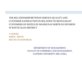 THE RELATIONSHIP BETWEEN SERVICE QUALITY AND
CUSTOMER SATISFACTION IN RELATION TO RESTAURANT
CUSTOMERS OF HOTELS IN MANMUNAI NORTH D.S DIVISION
IN BATTICALOA DISTRICT
A.VASUKI
INDEX : MS/976
REG.NO :EU/IS/08/MS/46
DEPARTMENT OF MANAGEMENT,
FACULTY OF COMMERCE AND MANAGEMENT,
EASTERN UNIVERSITY, SRI LANKA
 