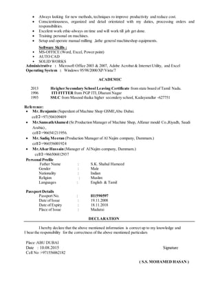  Always looking for new methods, techniques ro improve productivity and reduce cost.
 Conscientiousness, organized and detail orientated with my duties, processing orders and
responsibilities.
 Excelent work ethic-always on time and will work till job get done.
 Training personal on machines.
 Setup and operate manual millimg ,lathe general machineshop equipments.
Software Skills :
• MS-OFFICE (Word, Excel, Power point)
• AUTO CAD
• SOLID WORKS
Administrative : Microsoft Office 2003 & 2007, Adobe Acrobat & Internet Utility, and Excel
Operating System : Windows 95/98/2000/XP/Vista/7
ACADEMIC
2013 Heigher Secondary School Leaving Certificate from state board of Tamil Nadu.
1996 ITI FITTER from PGP ITI,Dharani Nagar
1993 SSLC from Masood thaika higher secondery school, Kadayanallur -627751
Reference:
 Mr. Benjamin (Superdant of Machine Shop GSME,Abu Dubai.
cell+971504109409
 Mr.SamsathAhamed (Sr.Production Manager of Machine Shop, Alfanar mould Co.,Riyadh, Saudi
Arabia) ,
cell+966541211956.
 Mr. Sadiq Meeran (Production Manager of Al Najim company, Dammam.)
cell+966556001924
 Mr.Afsar Hussain (Manager of AlNajim company, Dammam.)
cell+966506812937
Personal Profile
Father Name : S.K. Shahul Hameed
Gender : Male
Nationality : Indian
Religion : Muslim
Languages : English & Tamil
Passport Details
Passport No. : H1590597
Date of Issue : 19.11.2008
Date of Expiry : 18.11.2018
Place of Issue : Madurai
DECLARATION
I hereby declare that the above mentioned information is correct up to my knowledge and
I bear the responsibility for the correctness of the above mentioned particulars
Place :ABU DUBAI
Date : 10.08.2015 Signature
Cell No :+971556062182
( S.S. MOHAMED HASAN )
 