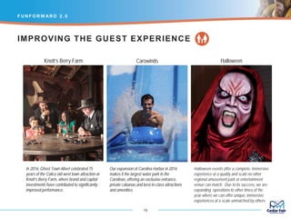 In 2016, Ghost Town Alive! celebrated 75
years of the Calico old west town attraction at
Knott’s Berry Farm, where brand and capital
investments have contributed to significantly
improved performance.
F U N F O R W AR D 2 . 0
15
Our expansion of Carolina Harbor in 2016
makes it the largest water park in the
Carolinas, offering an exclusive entrance,
private cabanas and best-in-class attractions
and amenities.
Halloween events offer a complete, immersive
experience at a quality and scale no other
regional amusement park or entertainment
venue can match. Due to its success, we are
expanding operations to other times of the
year where we can offer unique, immersive
experiences at a scale unmatched by others.
IMPROVING THE GUEST EXPERIENCE
Knott’s Berry Farm Carowinds Halloween
 
