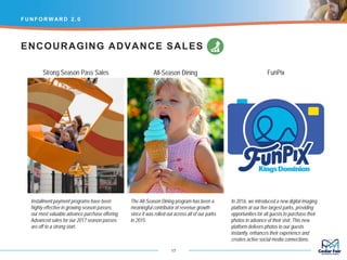 Installment payment programs have been
highly effective in growing season passes,
our most valuable advance purchase offering.
Advanced sales for our 2017 season passes
are off to a strong start.
F U N F O R W AR D 2 . 0
17
The All-Season Dining program has been a
meaningful contributor of revenue growth
since it was rolled out across all of our parks
in 2015.
In 2016, we introduced a new digital imaging
platform at our five largest parks, providing
opportunities for all guests to purchase their
photos in advance of their visit. This new
platform delivers photos to our guests
instantly, enhances their experience and
creates active social media connections.
ENCOURAGING ADVANCE SALES
Strong Season Pass Sales All-Season Dining FunPix
 