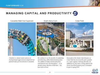 Charlotte is a vibrant market and we are
moving forward aggressively to implement our
planned multi-year investments in Carowinds.
F U N F O R W AR D 2 . 0
21
We continue to see the benefits of establishing
and delivering a differentiated brand position.
The addition of family-oriented attractions,
entertainment and “streetmosphere” – to an
already strong collection of thrill rides – has
been well received.
Renovation of the historic Hotel Breakers at
Cedar Point has increased the park’s position
as a super-regional, multi-day attraction. An
additional six-story tower is being added to the
classic beachfront property and is scheduled
to open in spring 2018.
MANAGING CAPITAL AND PRODUCTIVITY
Carowinds Multi-Year Expansion Knott’s Berry Farm Cedar Point
 