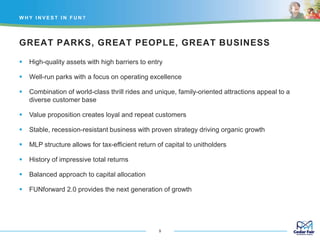 GREAT PARKS, GREAT PEOPLE, GREAT BUSINESS
 High-quality assets with high barriers to entry
 Well-run parks with a focus on operating excellence
 Combination of world-class thrill rides and unique, family-oriented attractions appeal to a
diverse customer base
 Value proposition creates loyal and repeat customers
 Stable, recession-resistant business with proven strategy driving organic growth
 MLP structure allows for tax-efficient return of capital to unitholders
 History of impressive total returns
 Balanced approach to capital allocation
 FUNforward 2.0 provides the next generation of growth
W H Y I N V E S T I N F U N ?
9
 