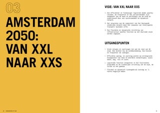 VISIE: VAN XXL NAAR XXS
1.	Een efficiënter en fijnmaziger logistiek model waarbij
volumes, de frequentie en het vervoersmiddel zijn
aangepast aan de maat en morfologie van de stad en
ondersteund door een synchromodaal en dynamisch
netwerk.
2.	Het vergroten van de capaciteit van het bestaande
stedelijke netwerk door het inpassen van Intelligente
Transport Systemen (ITS).
3.	Een flexibele en dynamische inrichting van
infrastructuur waarbij functies op een duurzame wijze
worden ingepast.
UITGANGSPUNTEN
•	 Grote volumes en voertuigen tot aan de rand van de
stad. Hoe dichter bij de eindbestemming, hoe kleiner
en frequenter de ladingen.
•	 Efficiënte opslag- en overslag punten op strategische
knooppunten van twee of meerdere netwerktypes, zoals
water, weg, rail en lucht.
•	 Logistieke functies integreren in het functionele
programma en de ruimtelijke inrichting van de wijk, de
straat en het gebouw.
•	 Flexibel en dynamisch ruimtegebruik overdag en ’s
nachts mogelijk maken.
AMSTERDAM
2050:
VAN XXL
NAAR XXS
39STADSLOGISTIEK OP MAAT38
 