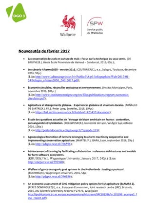 Nouveautés de février 2017
 La conservation des sols en culture de maïs : Focus sur la technique du sous semis. (DE
BRUYNE(B.), Haute École Provinciale de Hainaut – Condorcet, 2016, 69p.) ;
 Le scénario Afterres2050 - version 2016. (COUTURIER(C.), e.a., Solagro, Toulouse, décembre
2016, 93p.)
(Lien http://www.lafranceagricole.fr/r/Publie/FA/p1/Infographies/Web/2017-01-
24/Solagro_afterres2050_24012017.pdf);
 Économie circulaire, réconcilier croissance et environnement. (Institut Montaigne, Paris,
novembre 2016, 103p .)
(Lien http://www.institutmontaigne.org/res/files/publications/rapport-economie-
circulaire.pdf);
 Agriculture et changements globaux. : Expériences globales et situations locales. (ARNAULD
DE SARTRE(X.), P.I.E.-Peter Lang, Bruxelles, 2016, 194p.)
(Lien https://hal.archives-ouvertes.fr/halshs-01423437/document);
 Étude des questions actuelles de l'élevage de bison américain en France : contention,
consanguinité et hybridation. (KOLKWOSKI(R.), Université de Lyon, VetAgro Sup, octobre
2016, 126p.)
(Lien http://portaildoc-veto.vetagro-sup.fr/?q=node/118);
 Agroecological transition of farmers belonging to a farm machinery cooperative and
implementing conservation agriculture. (MARTEL(P.), ISARA_Lyon, september 2016, 59p.)
(Lien http://edepot.wur.nl/396598);
 Advancement of farming by facilitating collaboration : reference architectures and models
for farm software ecosystems.
(KRUIZE(J.W.), Wageningen University, January 2017, 242p.) (Lien
http://edepot.wur.nl/392940);
 Welfare of goats on organic goat systems in the Netherlands : testing a protocol.
(KOORING(R.), Wageningen University, 2016, 54p.)
(Lien http://edepot.wur.nl/396186);
 An economic assessment of GHG mitigation policy options for EU agriculture (EcAMPA 2).
(PEREZ DOMINGUEZ(I.), e.a., European Commission, Joint research centre (JRC), Brussels,
2016, JRC Scientific and Policy Reports n°27973, 126p.)(Lien
http://publications.jrc.ec.europa.eu/repository/bitstream/JRC101396/jrc101396_ecampa2_f
inal_report.pdf);
 