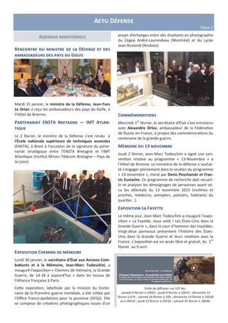 Actu Défense
Page 2
projet d'échanges entre des étudiants en photographie
du Cégep André-Laurendeau (Montréal) et du Lycée
Jean-Rostand (Roubaix).
Commémorations
Mercredi 1er
février, le secrétaire d’État s’est entretenu
avec Alexandre Orlov, ambassadeur de la Fédération
de Russie en France, à propos des commémorations du
centenaire de la grande guerre.
Mémoire du 13 novembre
Jeudi 2 février, Jean-Marc Todeschini a signé une con-
vention relative au programme « 13-Novembre » à
l’Hôtel de Brienne. Le ministère de la défense a souhai-
té s’engager pleinement dans le soutien du programme
« 13-novembre », mené par Denis Peschanski et Fran-
cis Eustache. Ce programme de recherche doit recueil-
lir et analyser les témoignages de personnes ayant vé-
cu les attentats du 13 novembre 2015 (victimes et
proches, médecins, pompiers, policiers, habitants du
quartier…).
Exposition La Fayette
Le même jour, Jean-Marc Todeschini a inauguré l’expo-
sition « La Fayette, nous voilà ! Les États-Unis dans la
Grande Guerre », dans la cour d’honneur des Invalides.
Vingt-deux panneaux présentent l’histoire des États-
Unis dans la Grande Guerre et leurs relations avec la
France. L’exposition est en accès libre et gratuit, du 1er
février au 9 avril .
Rencontre du ministre de la Défense et des
ambassadeurs des pays du Golfe
Mardi 31 janvier, le ministre de la Défense, Jean-Yves
Le Drian a reçu les ambassadeurs des pays du Golfe, à
l’Hôtel de Brienne.
Partenariat ENSTA Bretagne — IMT Atlan-
tique
Le 2 février, le ministre de la Défense s’est rendu à
l'École nationale supérieure de techniques avancées
(ENSTA), à Brest à l’occasion de la signature du parte-
nariat stratégique entre l’ENSTA Bretagne et l’IMT
Atlantique (Institut Mines–Télécom Bretagne – Pays de
la Loire).
Exposition Chemins de mémoire
Lundi 30 janvier, le secrétaire d’État aux Anciens Com-
battants et à la Mémoire, Jean-Marc Todeschini, a
inauguré l'exposition « Chemins de mémoire, la Grande
Guerre, de 14-18 à aujourd’hui » dans les locaux de
l’Alliance française à Paris.
Cette exposition, labellisée par la mission du Cente-
naire de la Première guerre mondiale, a été initiée par
l’Office franco-québécois pour la jeunesse (OFQJ). Elle
se compose de créations photographiques issues d’un
Agendas ministériels
Grille de diffusion sur LCP-An :
samedi 4 février à 10h01 ; jeudi 9 février à 10h15 ; dimanche 12
février à 07h ; samedi 18 février à 10h ; dimanche 19 février à 16h30
et à 20h32 ; jeudi 23 février à 10h16 ; samedi 25 février à 18h46.
 