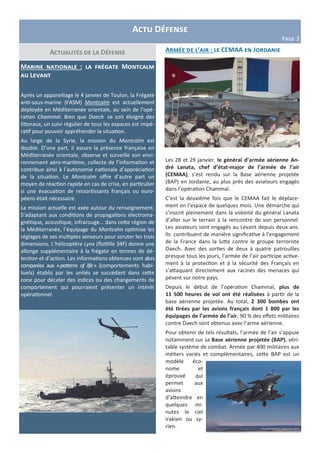 Actu Défense
Page 3
Marine nationale : la frégate Montcalm
au Levant
Après un appareillage le 4 janvier de Toulon, la Frégate
anti-sous-marine (FASM) Montcalm est actuellement
déployée en Méditerranée orientale, au sein de l’opé-
ration Chammal. Bien que Daech se soit éloigné des
littoraux, un suivi régulier de tous les espaces est impé-
ratif pour pouvoir appréhender la situation.
Au large de la Syrie, la mission du Montcalm est
double. D’une part, il assure la présence française en
Méditerranée orientale, observe et surveille son envi-
ronnement aéro-maritime, collecte de l’information et
contribue ainsi à l’autonomie nationale d’appréciation
de la situation. Le Montcalm offre d’autre part un
moyen de réaction rapide en cas de crise, en particulier
si une évacuation de ressortissants français ou euro-
péens était nécessaire.
La mission actuelle est axée autour du renseignement.
S’adaptant aux conditions de propagations électroma-
gnétique, acoustique, infrarouge… dans cette région de
la Méditerranée, l’équipage du Montcalm optimise les
réglages de ses multiples senseurs pour scruter les trois
dimensions. L’hélicoptère Lynx (flottille 34F) donne une
allonge supplémentaire à la frégate en termes de dé-
tection et d’action. Les informations obtenues sont alors
comparées aux «patterns of life» (comportements habi-
tuels) établis par les unités se succédant dans cette
zone pour déceler des indices ou des changements de
comportement qui pourraient présenter un intérêt
opérationnel.
Actualités de la Défense Armée de l’air : le CEMAA en Jordanie
Les 28 et 29 janvier, le général d’armée aérienne An-
dré Lanata, chef d’état-major de l’armée de l’air
(CEMAA), s’est rendu sur la Base aérienne projetée
(BAP) en Jordanie, au plus près des aviateurs engagés
dans l’opération Chammal.
C’est la deuxième fois que le CEMAA fait le déplace-
ment en l’espace de quelques mois. Une démarche qui
s’inscrit pleinement dans la volonté du général Lanata
d’aller sur le terrain à la rencontre de son personnel.
Les aviateurs sont engagés au Levant depuis deux ans.
Ils contribuent de manière significative à l’engagement
de la France dans la lutte contre le groupe terroriste
Daech. Avec des sorties de deux à quatre patrouilles
presque tous les jours, l’armée de l’air participe active-
ment à la protection et à la sécurité des Français en
s’attaquant directement aux racines des menaces qui
pèsent sur notre pays.
Depuis le début de l’opération Chammal, plus de
11 500 heures de vol ont été réalisées à partir de la
base aérienne projetée. Au total, 2 300 bombes ont
été tirées par les avions français dont 1 800 par les
équipages de l’armée de l’air. 90 % des effets militaires
contre Daech sont obtenus avec l’arme aérienne.
Pour obtenir de tels résultats, l’armée de l’air s’appuie
notamment sur sa Base aérienne projetée (BAP), véri-
table système de combat. Armée par 400 militaires aux
métiers variés et complémentaires, cette BAP est un
modèle éco-
nome et
éprouvé qui
permet aux
avions
d’atteindre en
quelques mi-
nutes le ciel
irakien ou sy-
rien.
 