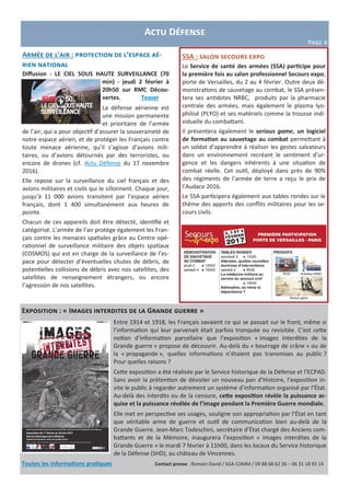 Armée de l’air : protection de l’espace aé-
rien national
Diffusion - LE CIEL SOUS HAUTE SURVEILLANCE (70
min) - jeudi 2 février à
20h50 sur RMC Décou-
vertes. Teaser
La défense aérienne est
une mission permanente
et prioritaire de l’armée
de l’air, qui a pour objectif d’assurer la souveraineté de
notre espace aérien, et de protéger les Français contre
toute menace aérienne, qu’il s’agisse d’avions mili-
taires, ou d’avions détournés par des terroristes, ou
encore de drones (cf. Actu Défense du 17 novembre
2016).
Elle repose sur la surveillance du ciel français et des
avions militaires et civils qui le sillonnent. Chaque jour,
jusqu’à 11 000 avions transitent par l’espace aérien
français, dont 1 400 simultanément aux heures de
pointe.
Chacun de ces appareils doit être détecté, identifié et
catégorisé. L’armée de l’air protège également les Fran-
çais contre les menaces spatiales grâce au Centre opé-
rationnel de surveillance militaire des objets spatiaux
(COSMOS) qui est en charge de la surveillance de l’es-
pace pour détecter d’éventuelles chutes de débris, de
potentielles collisions de débris avec nos satellites, des
satellites de renseignement étrangers, ou encore
l’agression de nos satellites.
Actu Défense
Page 4
SSA : salon secours expo
Le Service de santé des armées (SSA) participe pour
la première fois au salon professionnel Secours expo,
porte de Versailles, du 2 au 4 février. Outre deux dé-
monstrations de sauvetage au combat, le SSA présen-
tera ses antidotes NRBC, produits par la pharmacie
centrale des armées, mais également le plasma lyo-
philisé (PLYO) et ses matériels comme la trousse indi-
viduelle du combattant.
Il présentera également le serious game, un logiciel
de formation au sauvetage au combat permettant à
un soldat d’apprendre à réaliser les gestes salvateurs
dans un environnement recréant le sentiment d’ur-
gence et les dangers inhérents à une situation de
combat réelle. Cet outil, déployé dans près de 90%
des régiments de l’armée de terre a reçu le prix de
l’Audace 2016.
Le SSA participera également aux tables rondes sur le
thème des apports des conflits militaires pour les se-
cours civils.
Exposition : « Images interdites de la Grande guerre »
Entre 1914 et 1918, les Français savaient ce qui se passait sur le front, même si
l’information qui leur parvenait était parfois tronquée ou revisitée. C’est cette
notion d’information parcellaire que l’exposition « Images interdites de la
Grande guerre » propose de découvrir. Au-delà du « bourrage de crâne » ou de
la « propagande », quelles informations n’étaient pas transmises au public ?
Pour quelles raisons ?
Cette exposition a été réalisée par le Service historique de la Défense et l’ECPAD.
Sans avoir la prétention de dévoiler un nouveau pan d’Histoire, l’exposition in-
vite le public à regarder autrement un système d’information organisé par l’État.
Au-delà des interdits ou de la censure, cette exposition révèle la puissance ac-
quise et la puissance révélée de l’image pendant la Première Guerre mondiale.
Elle met en perspective ses usages, souligne son appropriation par l’État en tant
que véritable arme de guerre et outil de communication bien au-delà de la
Grande Guerre. Jean-Marc Todeschini, secrétaire d’État chargé des Anciens com-
battants et de la Mémoire, inaugurera l’exposition « Images interdites de la
Grande Guerre » le mardi 7 février à 11h00, dans les locaux du Service historique
de la Défense (SHD), au château de Vincennes.
Toutes les informations pratiques Contact presse : Romain David / SGA COMM / 09 88 68 62 36 – 06 31 18 93 14
 