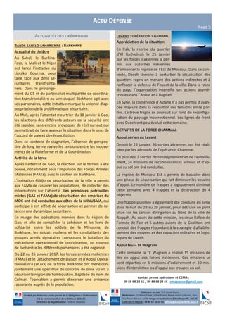 Levant : opération Chammal
Appréciation de la situation
En Irak, la reprise du quartier
d’Al Rashidiyah le 25 janvier
par les forces irakiennes a per-
mis aux autorités irakiennes
d’annoncer la reprise de l’Est de Mossoul. Dans ce con-
texte, Daech cherche à perturber la sécurisation des
quartiers repris en menant des actions indirectes et à
renforcer la défense de l’ouest de la ville. Dans le reste
du pays, l’organisation intensifie ses actions asymé-
triques dans l’Anbar et à Bagdad.
En Syrie, la conférence d’Astana n’a pas permis d’avan-
cée majeure dans la résolution des tensions entre par-
ties. La trêve fragile se poursuit sur fond de reconfigu-
ration du paysage insurrectionnel. Les lignes de front
avec Daech ont peu évolué cette semaine.
ACTIVITES DE LA FORCE CHAMMAL
Appui aérien au Levant
Depuis le 25 janvier, 36 sorties aériennes ont été réali-
sées par les aéronefs de l’opération Chammal.
En plus des 2 sorties de renseignement et de ravitaille-
ment, 34 missions de reconnaissances armées et d’ap-
pui au sol ont été conduites.
La reprise de Mossoul Est a permis de basculer dans
une phase de sécurisation qui fait diminuer les besoins
d’appui. Le nombre de frappes a logiquement diminué
cette semaine avec 4 frappes et la destruction de 4
objectifs.
Une frappe planifiée a également été conduite en Syrie
dans la nuit du 28 au 29 janvier, pour détruire un pont
situé sur les canaux d’irrigation au Nord de la ville de
Raqqah. Au cours de cette mission, les deux Rafale de
l’armée de l’air et 5 autres avions de la Coalition ont
conduit des frappes répondant à la stratégie d’affaiblis-
sement des moyens et des capacités militaires et logis-
tiques de Daech.
Appui feu – TF Wagram
Cette semaine la TF Wagram a réalisé 15 missions de
tirs en appui des forces irakiennes. Ces missions se
sont réparties en 5 missions d’éclairement et 10 mis-
sions d’interdiction ou d’appui aux troupes au sol.
Actualités des opérations
Bande sahélo-saharienne : Barkhane
Actualité du théâtre
Au Sahel, le Burkina-
Faso, le Mali et le Niger
ont lancé l’initiative du
Liptako Gourma, pour
faire face aux défis sé-
curitaires transfronta-
liers. Dans le prolonge-
ment du G5 et du partenariat multipartite de coordina-
tion transfrontalière au sein duquel Barkhane agit avec
ses partenaires, cette initiative marque la volonté d’ap-
propriation de la problématique sécuritaire.
Au Mali, après l’attentat meurtrier du 18 janvier à Gao,
les réactions des différents acteurs de la sécurité ont
été rapides, sans encore provoquer de réel sursaut qui
permettrait de faire avancer la situation dans le sens de
l’accord de paix et de réconciliation.
Dans ce contexte de stagnation, l’absence de perspec-
tive de long terme ravive les tensions entre les mouve-
ments de la Plateforme et de la Coordination.
Activité de la force
Après l’attentat de Gao, la réaction sur le terrain a été
bonne, notamment sous l’impulsion des Forces Armées
Maliennes (FAMa), avec le soutien de Barkhane.
L’opération Filidjo de sécurisation de la ville a permis
aux FAMa de rassurer les populations, de collecter des
informations sur l’attentat. Les premières patrouilles
mixtes (GAS et FAMa) de sécurisation des emprises du
MOC ont été conduites aux côtés de la MINUSMA, qui
participe à cet effort de sécurisation et permet de re-
lancer une dynamique sécuritaire.
En marge des opérations menées dans la région de
Gao, et afin de consolider la cohésion et les liens de
solidarité entre les soldats de la Minusma, de
Barkhane, les soldats maliens et les combattants des
groupes armés signataires composant le bataillon du
mécanisme opérationnel de coordination, un tournoi
de foot entre les différents partenaires a été organisé.
Du 22 au 26 janvier 2017, les forces armées maliennes
(FAMa) et le Détachement de Liaison et d’Appui Opéra-
tionnel n°4 (DLAO) de la force Barkhane ont mené con-
jointement une opération de contrôle de zone visant à
sécuriser la région de Tombouctou. Baptisée du nom de
Colmar, l’opération a permis d’exercer une présence
rassurante auprès de la population.
Produit par le bureau porte-parole de la Délégation à l’information
et à la communication de la Défense (DICoD)
Directrice de la publication : Valérie Lecasble
Contact presse opérations et CEMA :
09 88 68 28 65 / 09 88 68 28 66 emapresse@gmail.com
Actu Défense
Page 5
Rédacteur en chef : CF Lionel Delort
Rédacteurs: CC Alexis Edme, Chloé Ruard, Marie-Astrid Lefeuvre, Pau-
line Royer-Briand, crédit Image en opérations @EtatMajorFR ; DICoD
CONTACTS PRESSE : 09 88 67 33 33 ou presse@dicod.defense.gouv.fr
 
