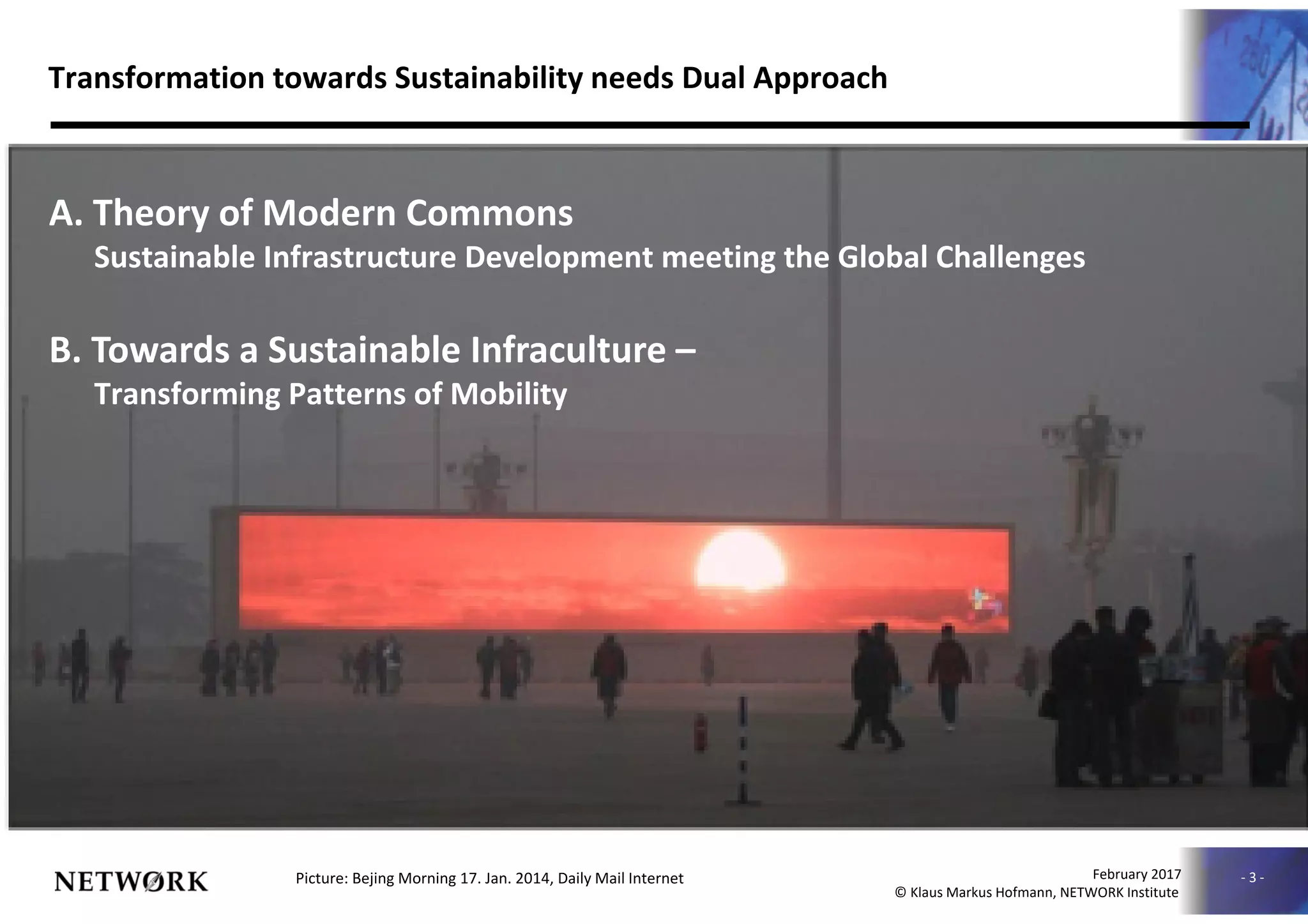 - 3 -
010630NNC-00019
February 2017
© Klaus Markus Hofmann, NETWORK Institute
Transformation towards Sustainability needs Dual Approach
A. Theory of Modern Commons
Sustainable Infrastructure Development meeting the Global Challenges
B. Towards a Sustainable Infraculture –
Transforming Patterns of Mobility
Picture: Bejing Morning 17. Jan. 2014, Daily Mail Internet
 