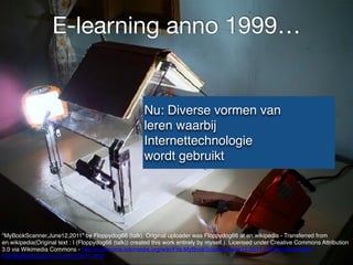 E-learning anno 1999…
"MyBookScanner,June12,2011" by Floppydog66 (talk). Original uploader was Floppydog66 at en.wikipedia - Transferred from
en.wikipedia(Original text : I (Floppydog66 (talk)) created this work entirely by myself.). Licensed under Creative Commons Attribution
3.0 via Wikimedia Commons - http://commons.wikimedia.org/wiki/File:MyBookScanner,June12,2011.JPG#mediaviewer/
File:MyBookScanner,June12,2011.JPG
Nu: Diverse vormen van
leren waarbij
Internettechnologie
wordt gebruikt
 