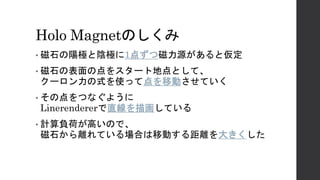 Holo Magnetのしくみ
• 磁石の陽極と陰極に1点ずつ磁力源があると仮定
• 磁石の表面の点をスタート地点として、
クーロン力の式を使って点を移動させていく
• その点をつなぐように
Linerendererで直線を描画している
• 計算負荷が高いので、
磁石から離れている場合は移動する距離を大きくした
 