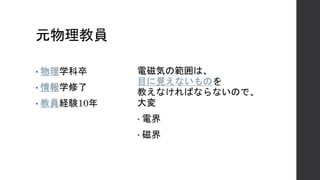 元物理教員
• 物理学科卒
• 情報学修了
• 教員経験10年
電磁気の範囲は、
目に見えないものを
教えなければならないので、
大変
• 電界
• 磁界
 