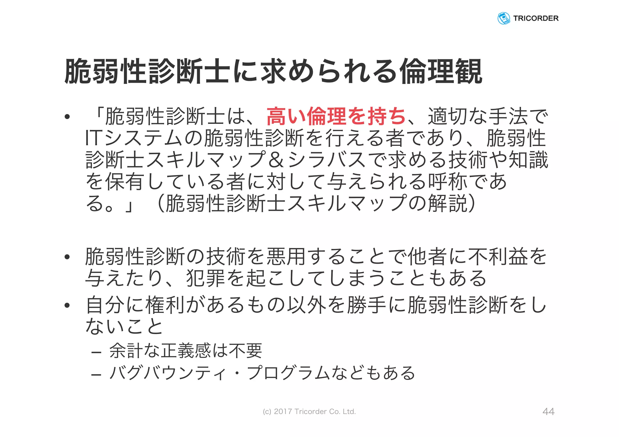 脆弱性診断士に求められる倫理観
• 「脆弱性診断士は、高い倫理を持ち、適切な手法で
ITシステムの脆弱性診断を行える者であり、脆弱性
診断士スキルマップ＆シラバスで求める技術や知識
を保有している者に対して与えられる呼称であ
る。」（脆弱性診断士スキルマップの解説）
• 脆弱性診断の技術を悪用することで他者に不利益を
与えたり、犯罪を起こしてしまうこともある
• 自分に権利があるもの以外を勝手に脆弱性診断をし
ないこと
– 余計な正義感は不要
– バグバウンティ・プログラムなどもある
(c) 2017 Tricorder Co. Ltd. 44
 