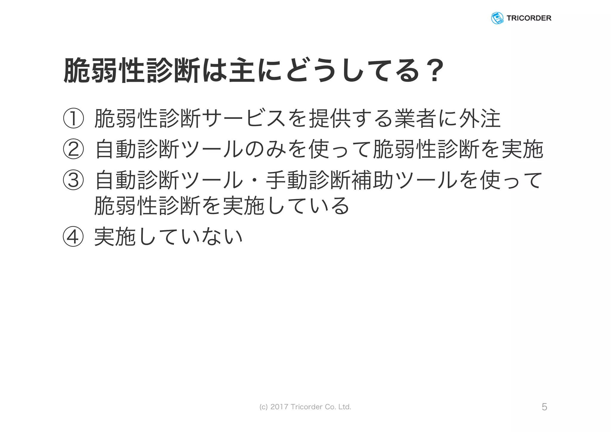 脆弱性診断は主にどうしてる？
① 脆弱性診断サービスを提供する業者に外注
② 自動診断ツールのみを使って脆弱性診断を実施
③ 自動診断ツール・手動診断補助ツールを使って
脆弱性診断を実施している
④ 実施していない
(c) 2017 Tricorder Co. Ltd. 5
 