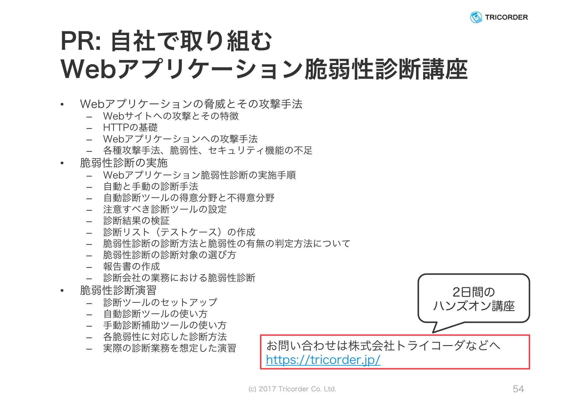 PR: 自社で取り組む
Webアプリケーション脆弱性診断講座
• Webアプリケーションの脅威とその攻撃手法
– Webサイトへの攻撃とその特徴
– HTTPの基礎
– Webアプリケーションへの攻撃手法
– 各種攻撃手法、脆弱性、セキュリティ機能の不足
• 脆弱性診断の実施
– Webアプリケーション脆弱性診断の実施手順
– 自動と手動の診断手法
– 自動診断ツールの得意分野と不得意分野
– 注意すべき診断ツールの設定
– 診断結果の検証
– 診断リスト（テストケース）の作成
– 脆弱性診断の診断方法と脆弱性の有無の判定方法について
– 脆弱性診断の診断対象の選び方
– 報告書の作成
– 診断会社の業務における脆弱性診断
• 脆弱性診断演習
– 診断ツールのセットアップ
– 自動診断ツールの使い方
– 手動診断補助ツールの使い方
– 各脆弱性に対応した診断方法
– 実際の診断業務を想定した演習
(c) 2017 Tricorder Co. Ltd. 54
2日間の
ハンズオン講座
お問い合わせは株式会社トライコーダなどへ
https://tricorder.jp/
 