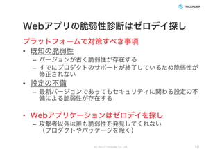 Webアプリの脆弱性診断はゼロデイ探し
プラットフォームで対策すべき事項
• 既知の脆弱性
– バージョンが古く脆弱性が存在する
– すでにプロダクトのサポートが終了しているため脆弱性が
修正されない
• 設定の不備
– 最新バージョンであってもセキュリティに関わる設定の不
備による脆弱性が存在する
• Webアプリケーションはゼロデイを探し
– 攻撃者以外は誰も脆弱性を発見してくれない
（プロダクトやパッケージを除く）
(c) 2017 Tricorder Co. Ltd. 10
 