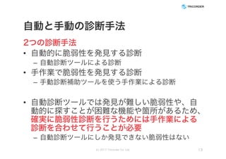 自動と手動の診断手法
2つの診断手法
• 自動的に脆弱性を発見する診断
– 自動診断ツールによる診断
• 手作業で脆弱性を発見する診断
– 手動診断補助ツールを使う手作業による診断
• 自動診断ツールでは発見が難しい脆弱性や、自
動的に探すことが困難な機能や箇所があるため、
確実に脆弱性診断を行うためには手作業による
診断を合わせて行うことが必要
– 自動診断ツールにしか発見できない脆弱性はない
(c) 2017 Tricorder Co. Ltd. 13
 
