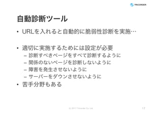 自動診断ツール
• URLを入れると自動的に脆弱性診断を実施…
• 適切に実施するためには設定が必要
– 診断すべきページをすべて診断するように
– 関係のないページを診断しないように
– 障害を発生させないように
– サーバーをダウンさせないように
• 苦手分野もある
(c) 2017 Tricorder Co. Ltd. 17
 