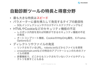 自動診断ツールの特長と得意分野
• 最も大きな特長はスピード
• パラメーターに値を挿入して発見するタイプの脆弱性
– SQLインジェクションやクロスサイトスクリプティングなど
• HTMLやCookieなどのセキュリティ機能の不足
– レスポンス内容を見れば判断ができるセキュリティ機能の不足
の発見
– オートコンプリート機能、CookieのHttpOnly属性、X-Frame-
Optionsなど
• ディレクトリやファイルの発見
– リンクされているURL、robots.txtなどからファイルを探索
– crossdomain.xmlなどの特定のアプリケーションのためのファ
イルの探索
– 辞書機能で、どこからもリンクされていないファイルやディレ
クトリを探すこともある
(c) 2017 Tricorder Co. Ltd. 18
 