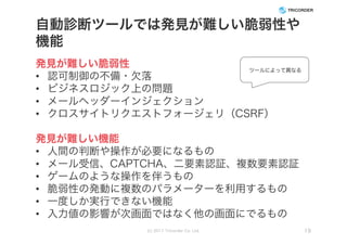 自動診断ツールでは発見が難しい脆弱性や
機能
発見が難しい脆弱性
• 認可制御の不備・欠落
• ビジネスロジック上の問題
• メールヘッダーインジェクション
• クロスサイトリクエストフォージェリ（CSRF）
発見が難しい機能
• 人間の判断や操作が必要になるもの
• メール受信、CAPTCHA、二要素認証、複数要素認証
• ゲームのような操作を伴うもの
• 脆弱性の発動に複数のパラメーターを利用するもの
• 一度しか実行できない機能
• 入力値の影響が次画面ではなく他の画面にでるもの
(c) 2017 Tricorder Co. Ltd. 19
ツールによって異なる
 